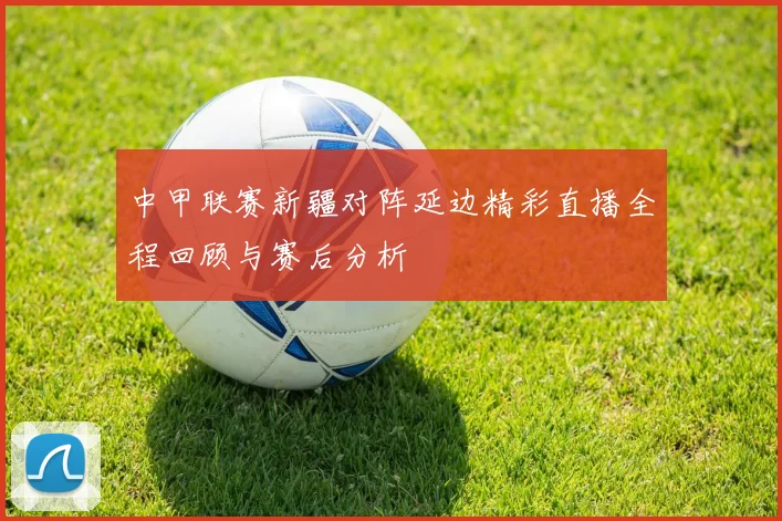 中甲联赛新疆对阵延边精彩直播全程回顾与赛后分析