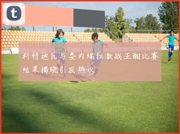 科特迪瓦与委内瑞拉激战正酣比赛结果揭晓引发热议