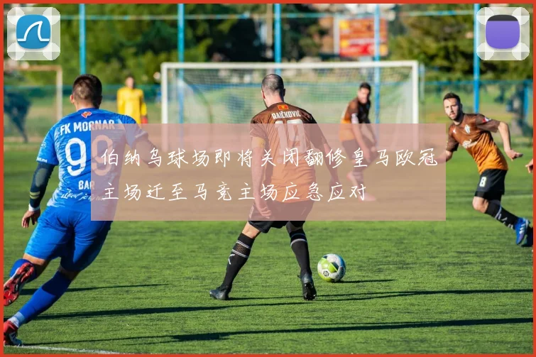 伯纳乌球场即将关闭翻修皇马欧冠主场迁至马竞主场应急应对