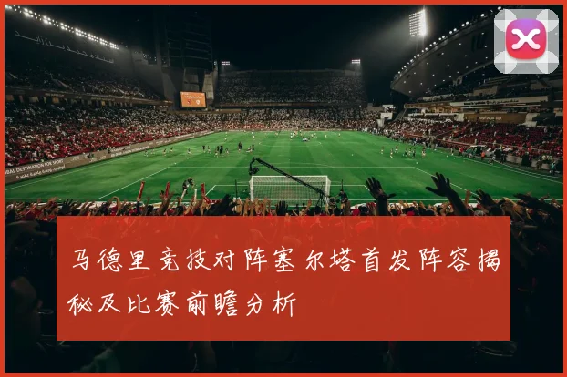 马德里竞技对阵塞尔塔首发阵容揭秘及比赛前瞻分析