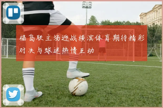 福岛联主场迎战横滨体育期待精彩对决与球迷热情互动