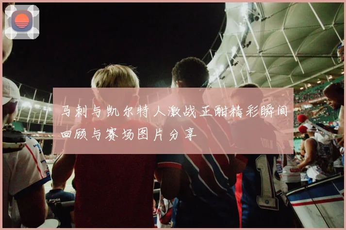 马刺与凯尔特人激战正酣精彩瞬间回顾与赛场图片分享