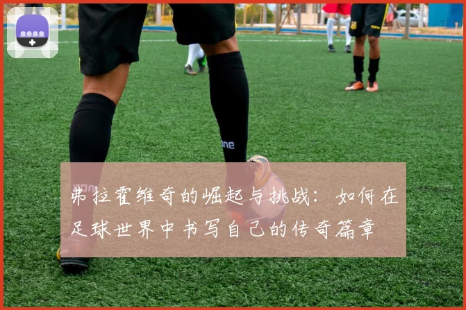 弗拉霍维奇的崛起与挑战：如何在足球世界中书写自己的传奇篇章