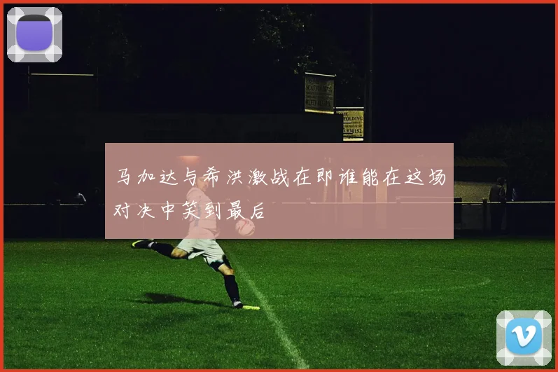马加达与希洪激战在即谁能在这场对决中笑到最后