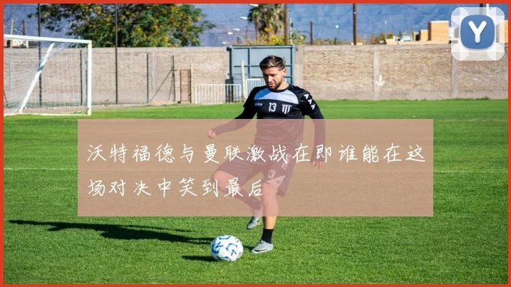 沃特福德与曼联激战在即谁能在这场对决中笑到最后