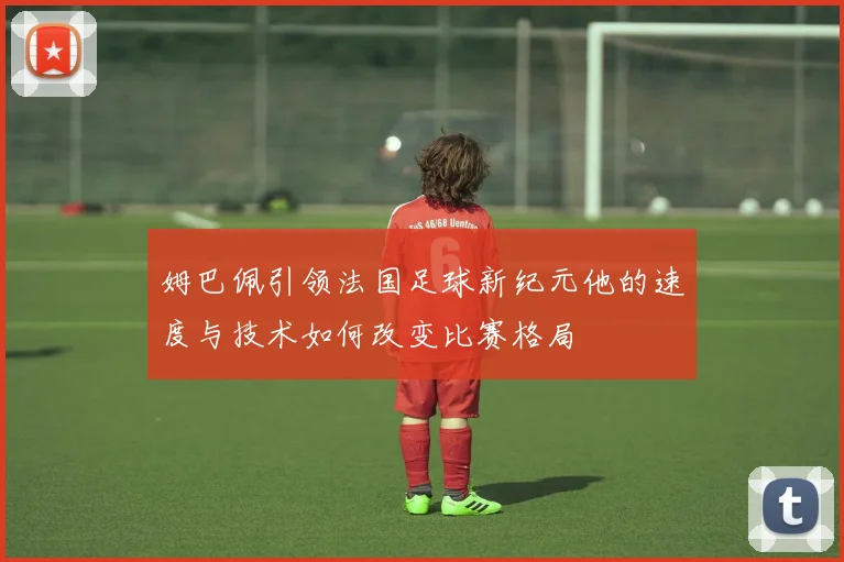 姆巴佩引领法国足球新纪元他的速度与技术如何改变比赛格局