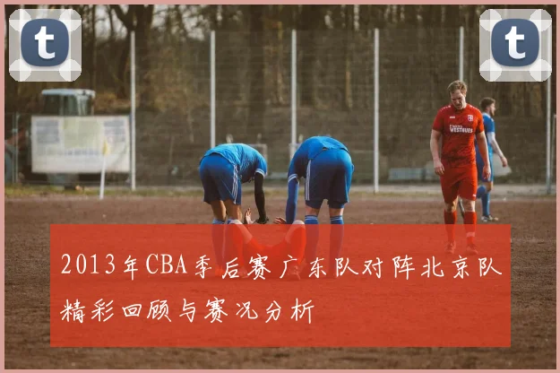 2013年CBA季后赛广东队对阵北京队精彩回顾与赛况分析