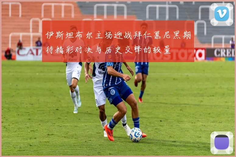 伊斯坦布尔主场迎战拜仁慕尼黑期待精彩对决与历史交锋的较量