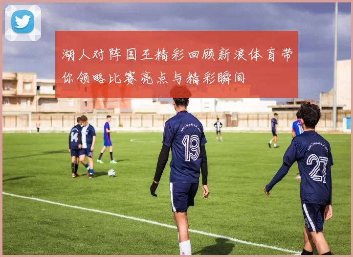 湖人对阵国王精彩回顾新浪体育带你领略比赛亮点与精彩瞬间